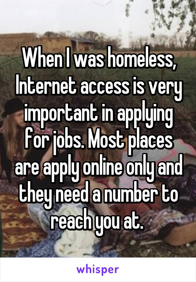 When I was homeless, Internet access is very important in applying for jobs. Most places are apply online only and they need a number to reach you at. 