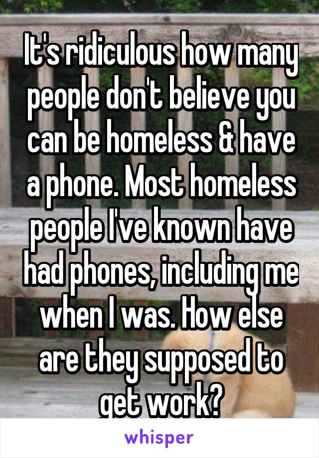 It's ridiculous how many people don't believe you can be homeless & have a phone. Most homeless people I've known have had phones, including me when I was. How else are they supposed to get work?