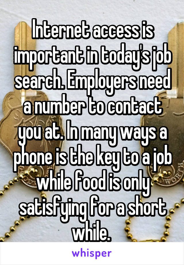 Internet access is important in today's job search. Employers need a number to contact you at. In many ways a phone is the key to a job while food is only satisfying for a short while. 