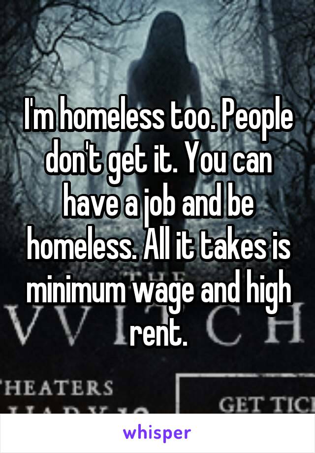 I'm homeless too. People don't get it. You can have a job and be homeless. All it takes is minimum wage and high rent.