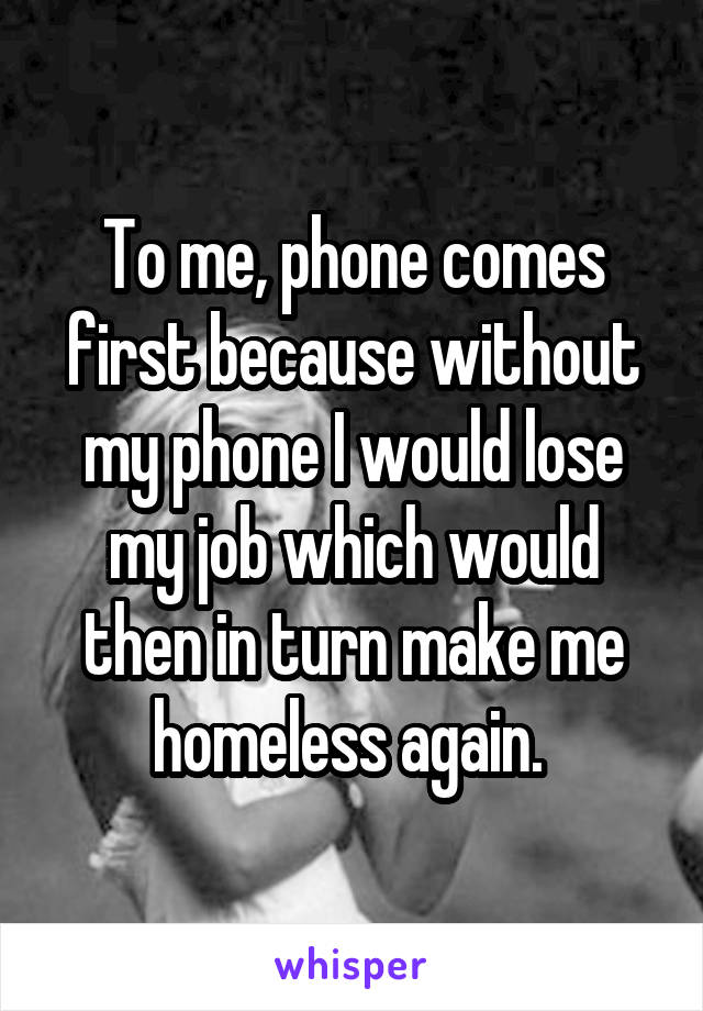 To me, phone comes first because without my phone I would lose my job which would then in turn make me homeless again. 