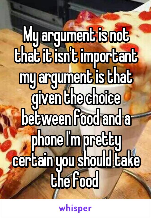 My argument is not that it isn't important my argument is that given the choice between food and a phone I'm pretty certain you should take the food 