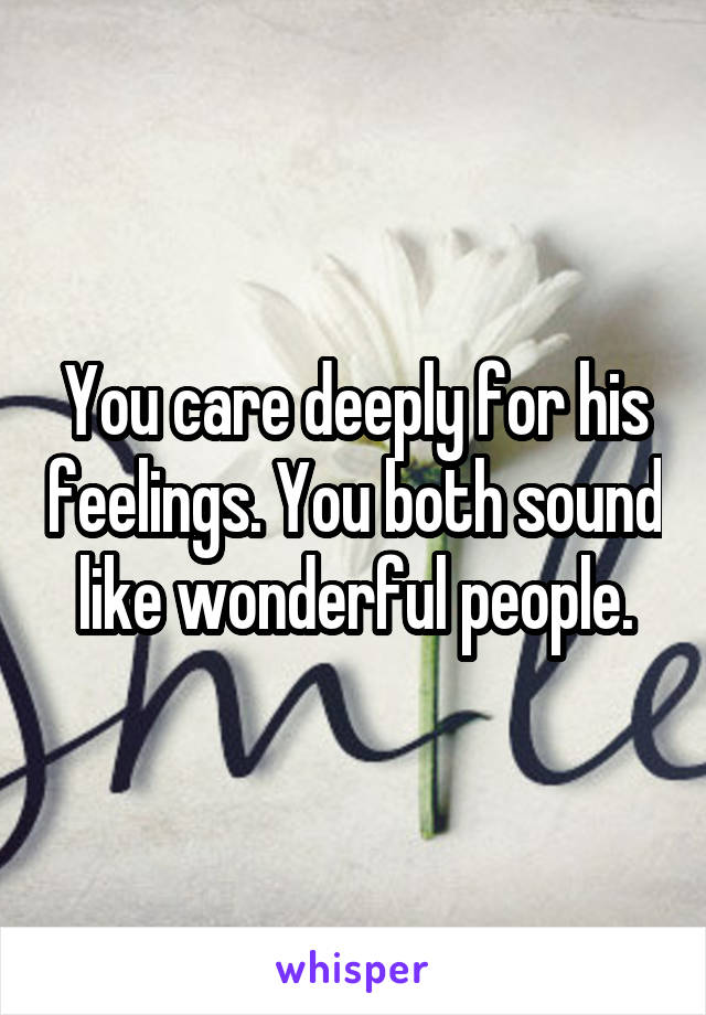 You care deeply for his feelings. You both sound like wonderful people.