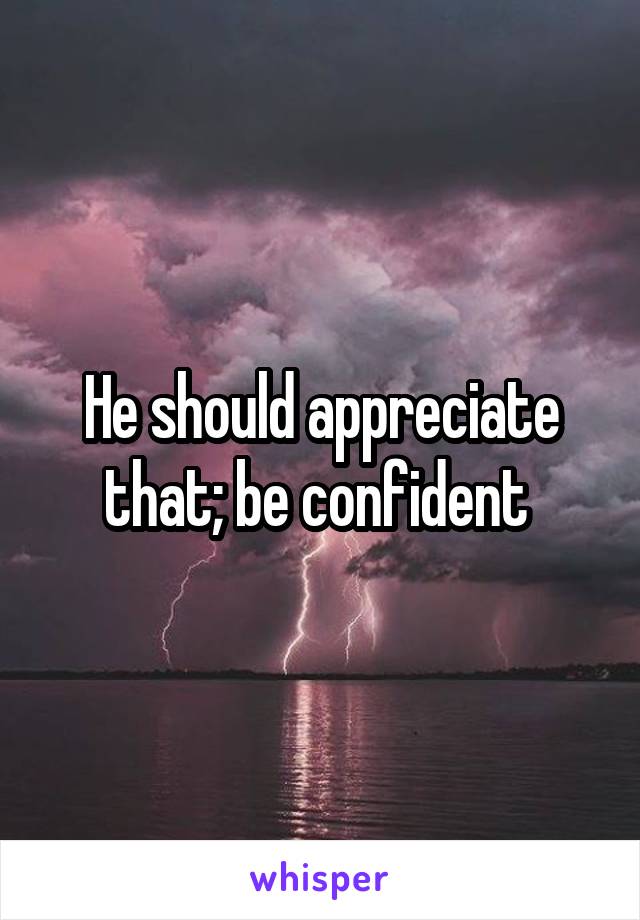 He should appreciate that; be confident 