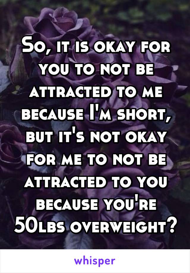 So, it is okay for you to not be attracted to me because I'm short, but it's not okay for me to not be attracted to you because you're 50lbs overweight?