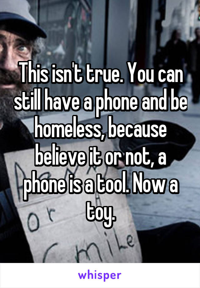 This isn't true. You can still have a phone and be homeless, because believe it or not, a phone is a tool. Now a toy.