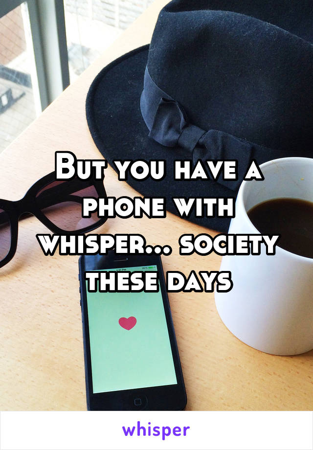 But you have a phone with whisper... society these days