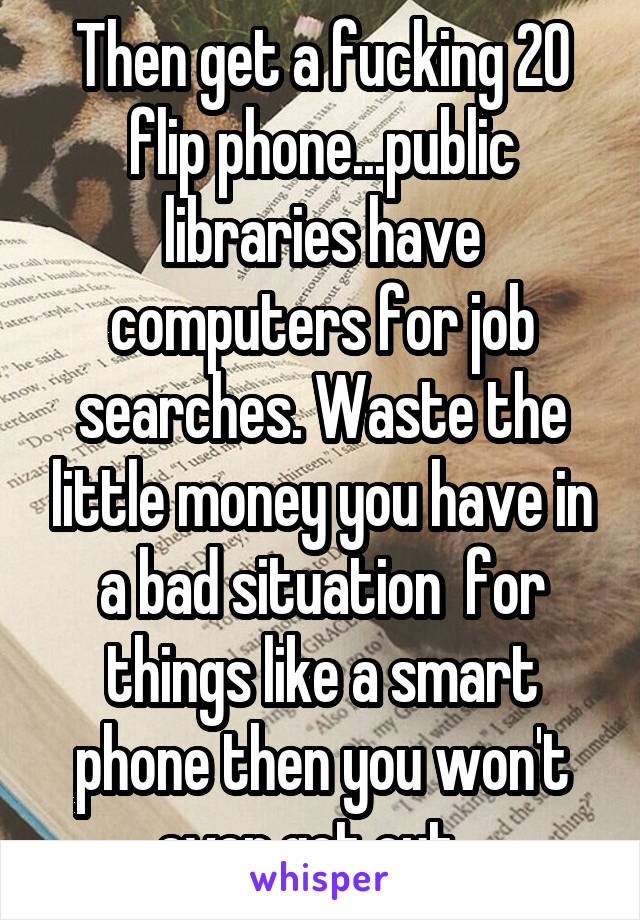 Then get a fucking 20 flip phone...public libraries have computers for job searches. Waste the little money you have in a bad situation  for things like a smart phone then you won't ever get out...