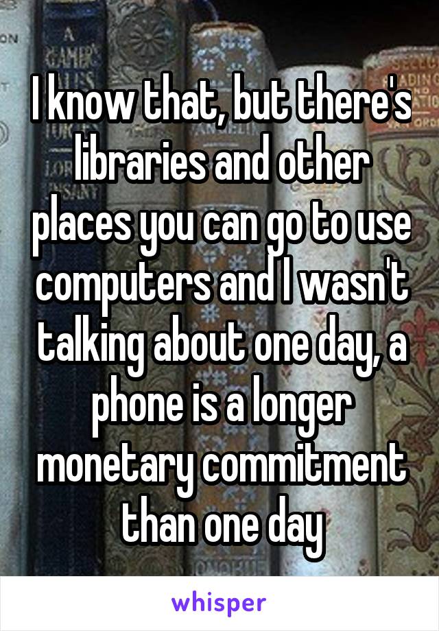 I know that, but there's libraries and other places you can go to use computers and I wasn't talking about one day, a phone is a longer monetary commitment than one day