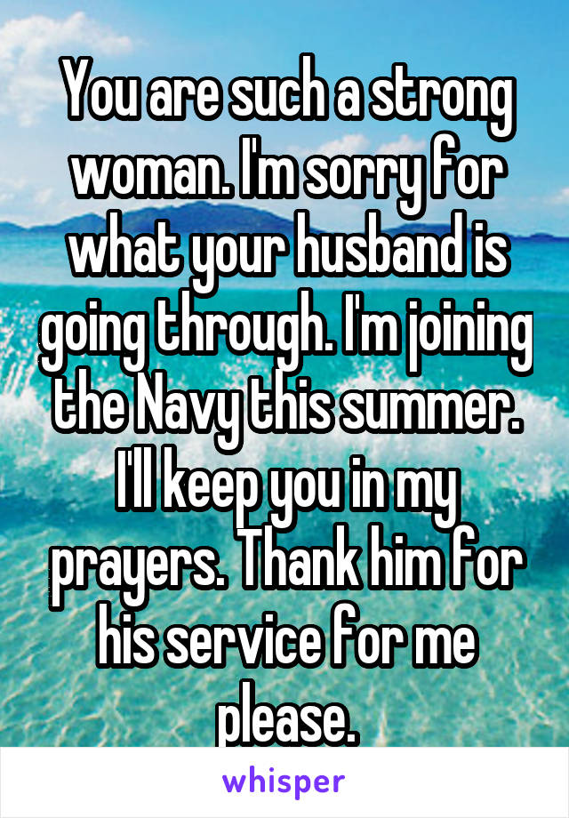 You are such a strong woman. I'm sorry for what your husband is going through. I'm joining the Navy this summer. I'll keep you in my prayers. Thank him for his service for me please.