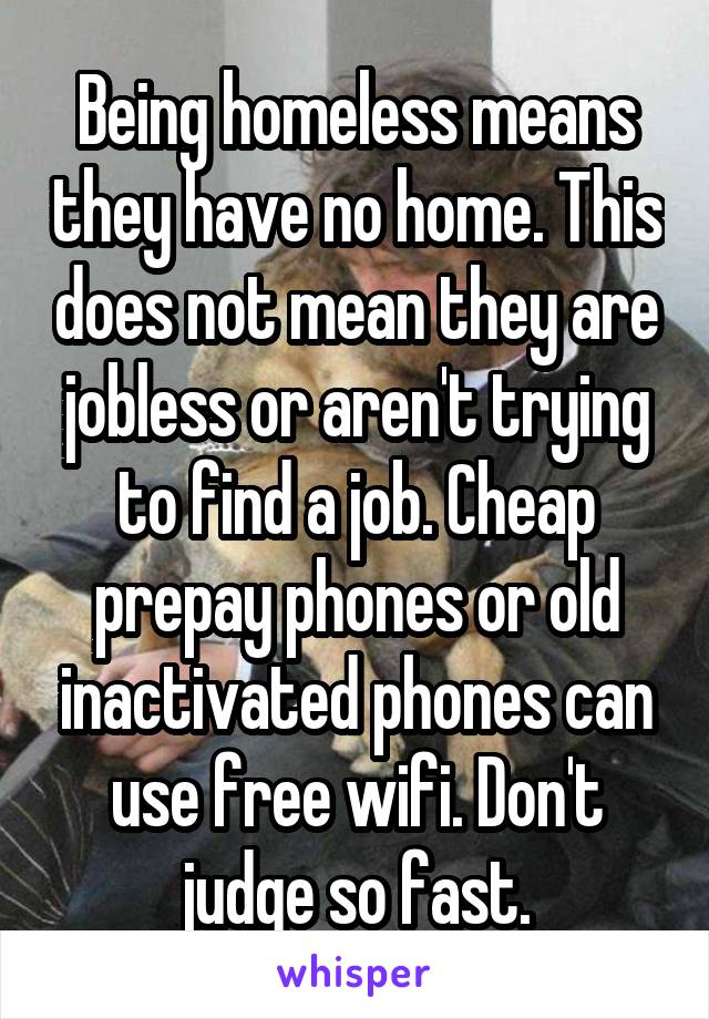 Being homeless means they have no home. This does not mean they are jobless or aren't trying to find a job. Cheap prepay phones or old inactivated phones can use free wifi. Don't judge so fast.