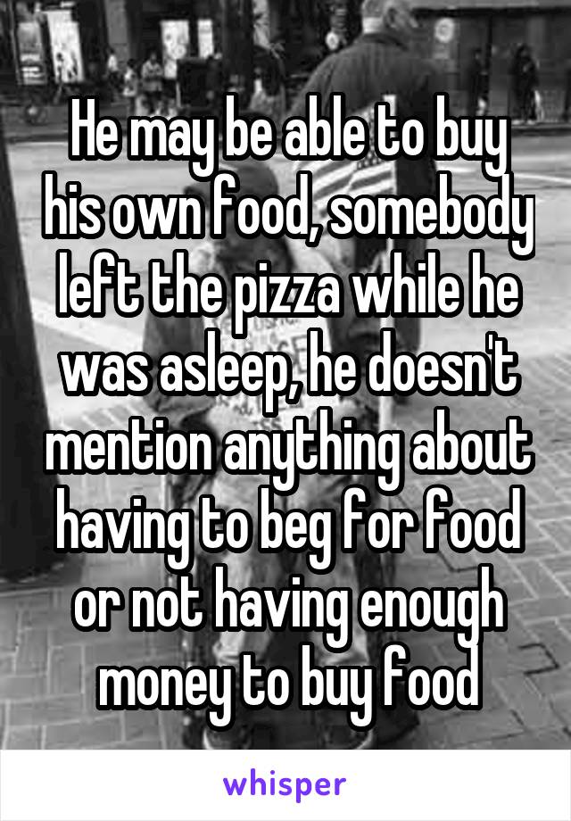 He may be able to buy his own food, somebody left the pizza while he was asleep, he doesn't mention anything about having to beg for food or not having enough money to buy food