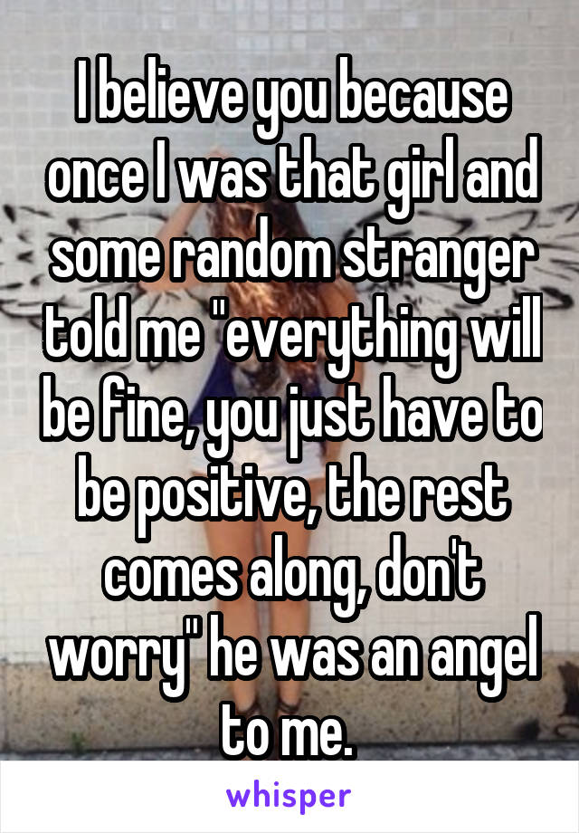 I believe you because once I was that girl and some random stranger told me "everything will be fine, you just have to be positive, the rest comes along, don't worry" he was an angel to me. 