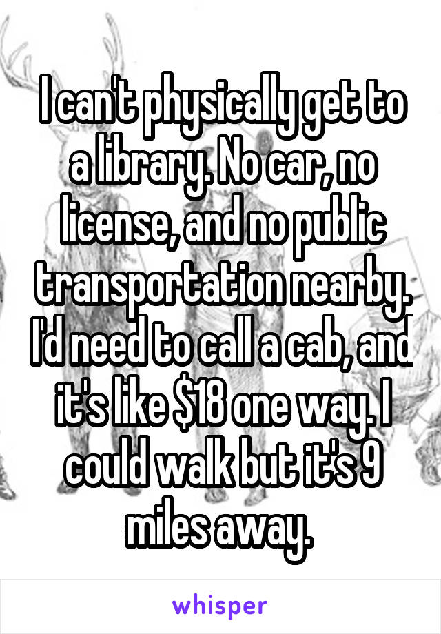 I can't physically get to a library. No car, no license, and no public transportation nearby. I'd need to call a cab, and it's like $18 one way. I could walk but it's 9 miles away. 