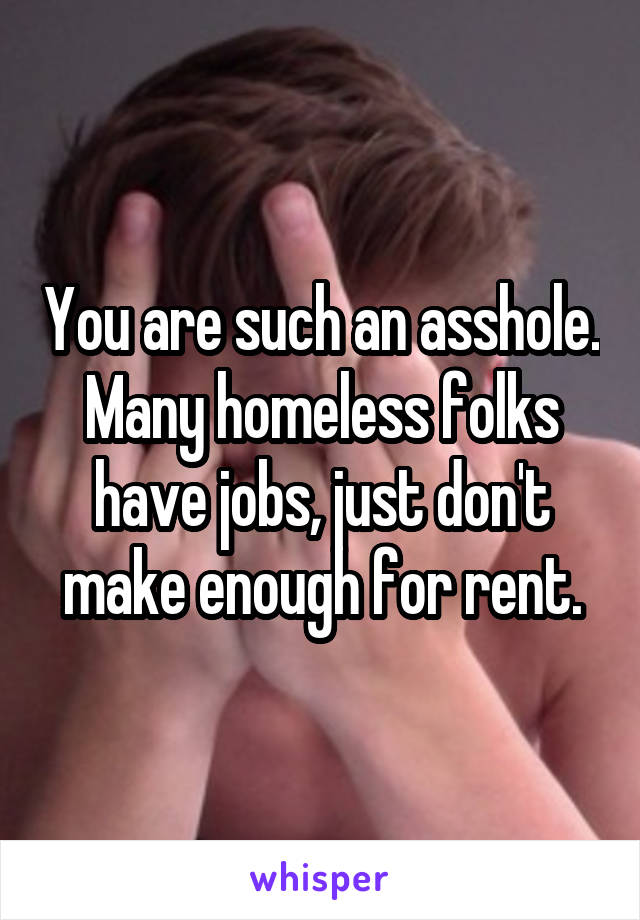 You are such an asshole. Many homeless folks have jobs, just don't make enough for rent.