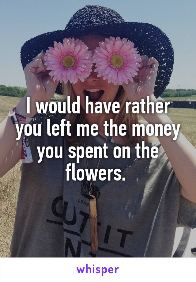 I would have rather you left me the money you spent on the flowers. 