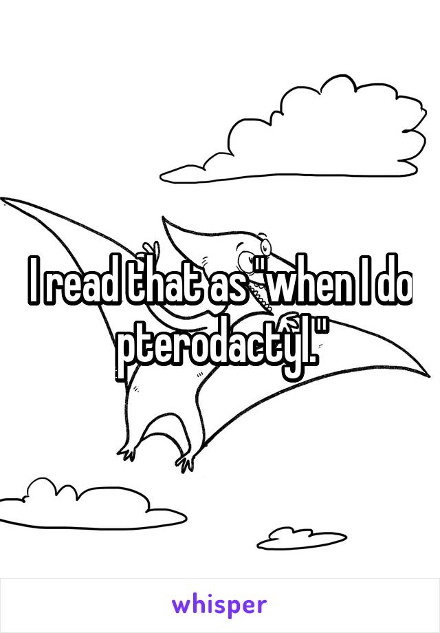I read that as "when I do pterodactyl."