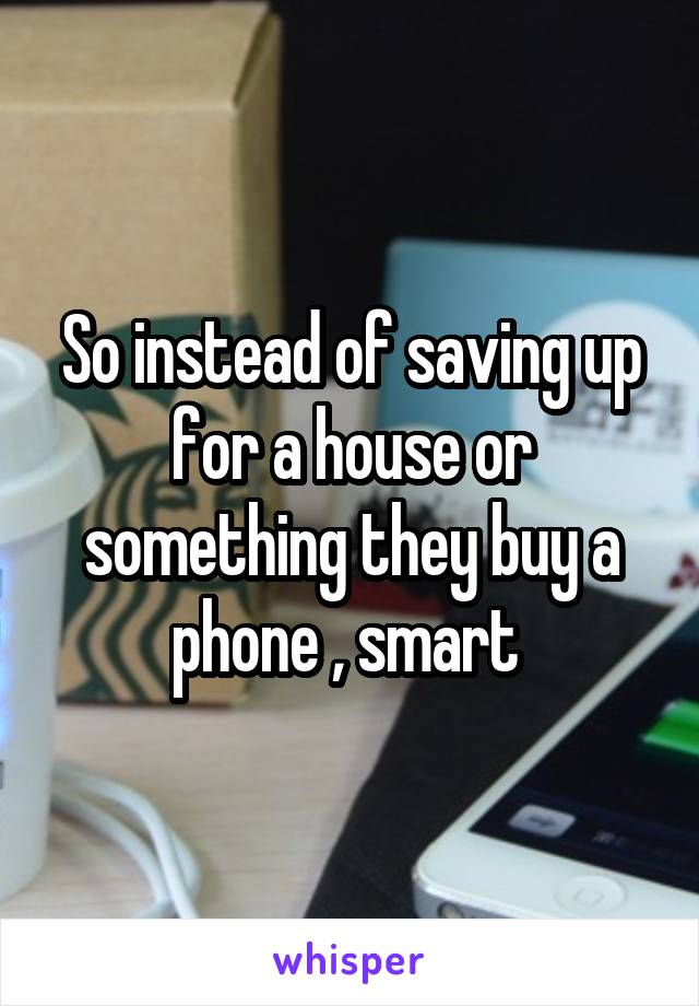 So instead of saving up for a house or something they buy a phone , smart 