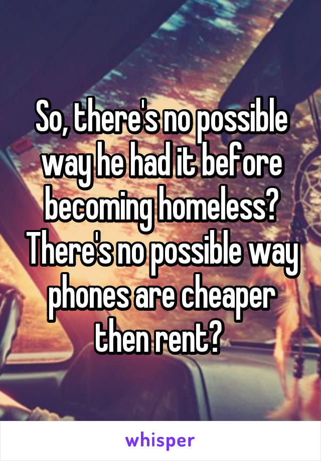 So, there's no possible way he had it before becoming homeless? There's no possible way phones are cheaper then rent? 