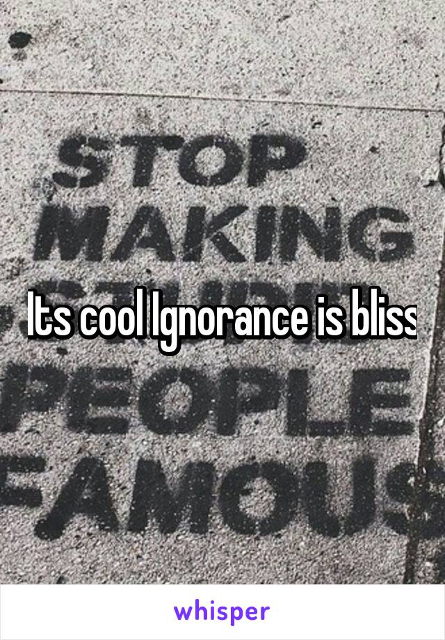 Its cool Ignorance is bliss