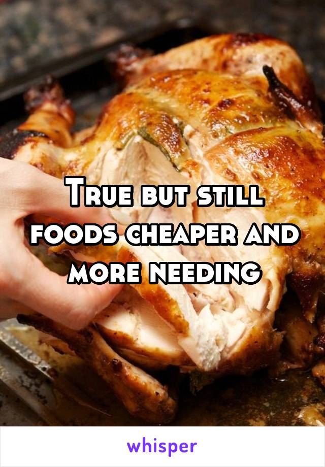 True but still foods cheaper and more needing