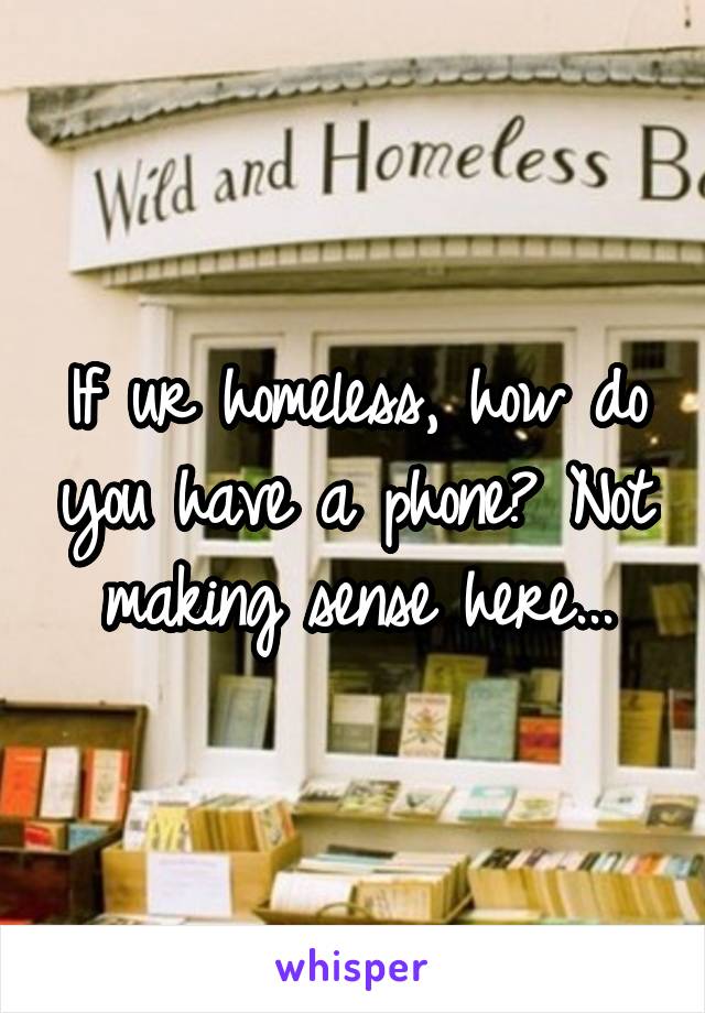 If ur homeless, how do you have a phone? Not making sense here...