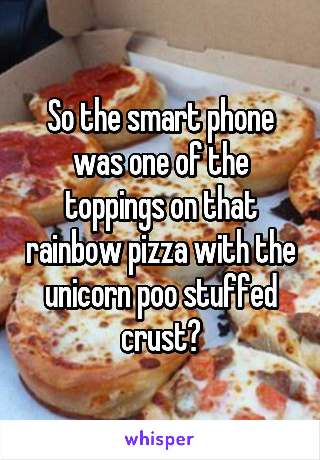 So the smart phone was one of the toppings on that rainbow pizza with the unicorn poo stuffed crust?