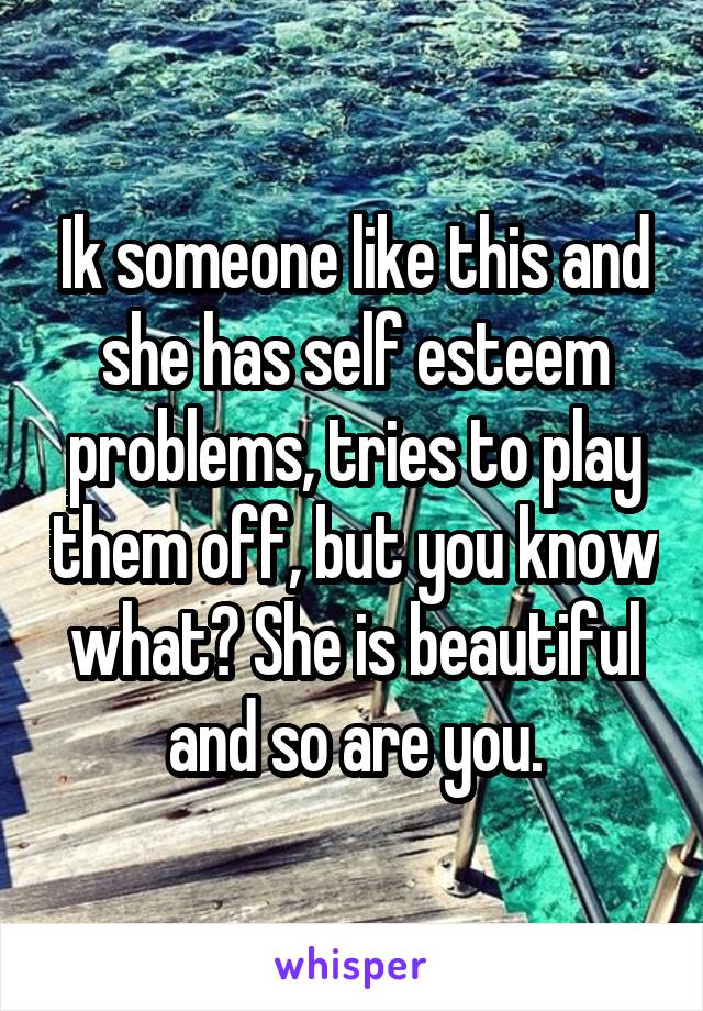 Ik someone like this and she has self esteem problems, tries to play them off, but you know what? She is beautiful and so are you.