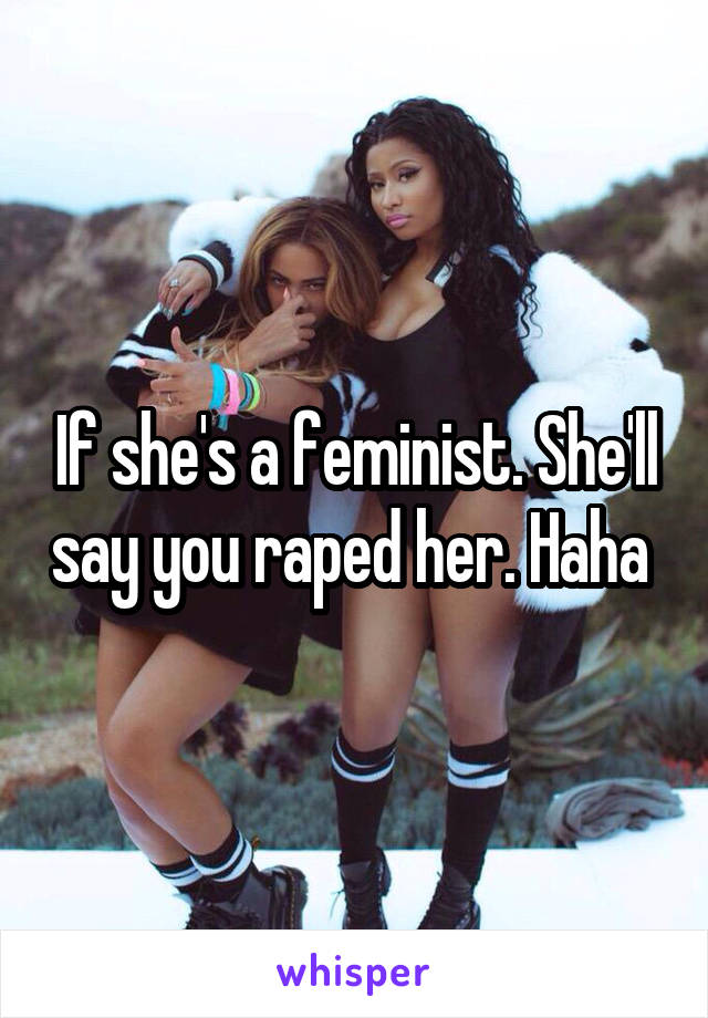 If she's a feminist. She'll say you raped her. Haha 