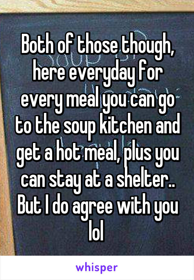 Both of those though, here everyday for every meal you can go to the soup kitchen and get a hot meal, plus you can stay at a shelter.. But I do agree with you lol 