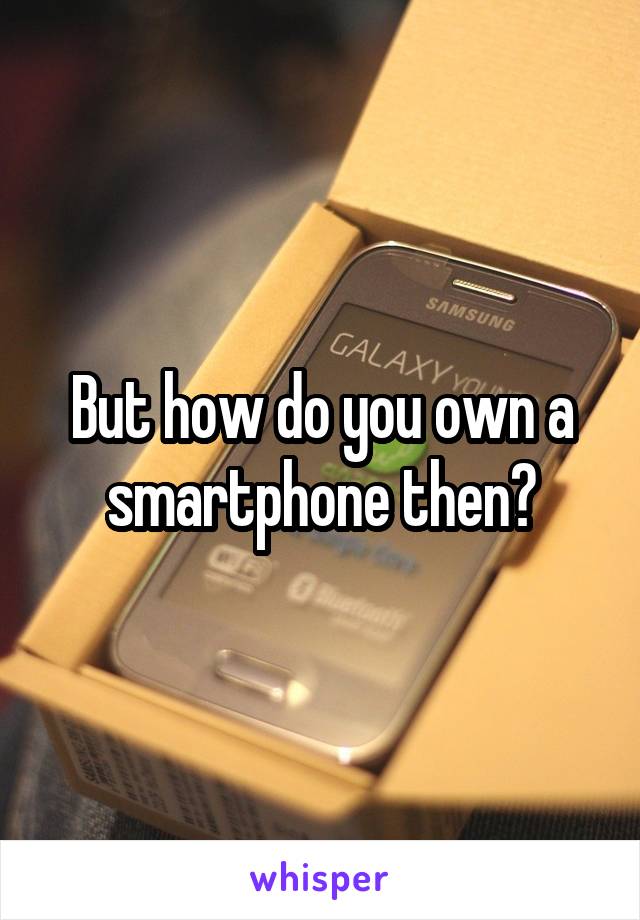 But how do you own a smartphone then?