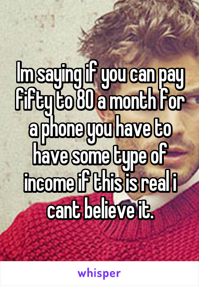 Im saying if you can pay fifty to 80 a month for a phone you have to have some type of income if this is real i cant believe it.