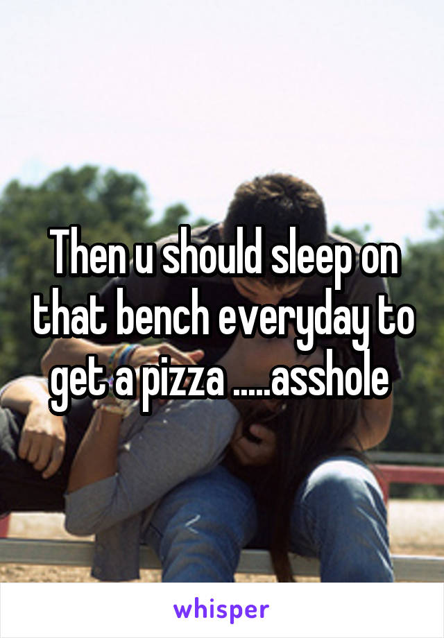 Then u should sleep on that bench everyday to get a pizza .....asshole 