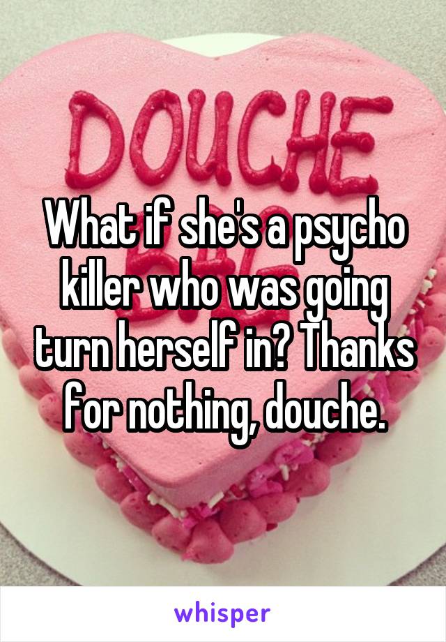 What if she's a psycho killer who was going turn herself in? Thanks for nothing, douche.