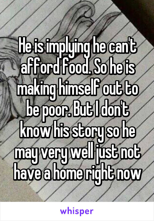 He is implying he can't afford food. So he is making himself out to be poor. But I don't know his story so he may very well just not have a home right now