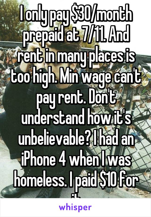 I only pay $30/month prepaid at 7/11. And rent in many places is too high. Min wage can't pay rent. Don't understand how it's unbelievable? I had an iPhone 4 when I was homeless. I paid $10 for it