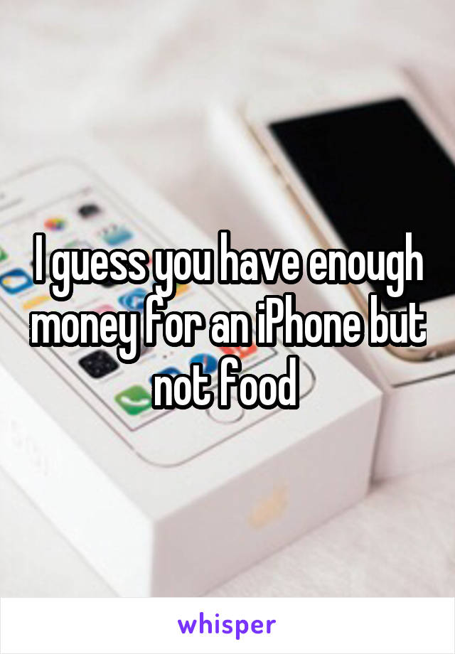 I guess you have enough money for an iPhone but not food 