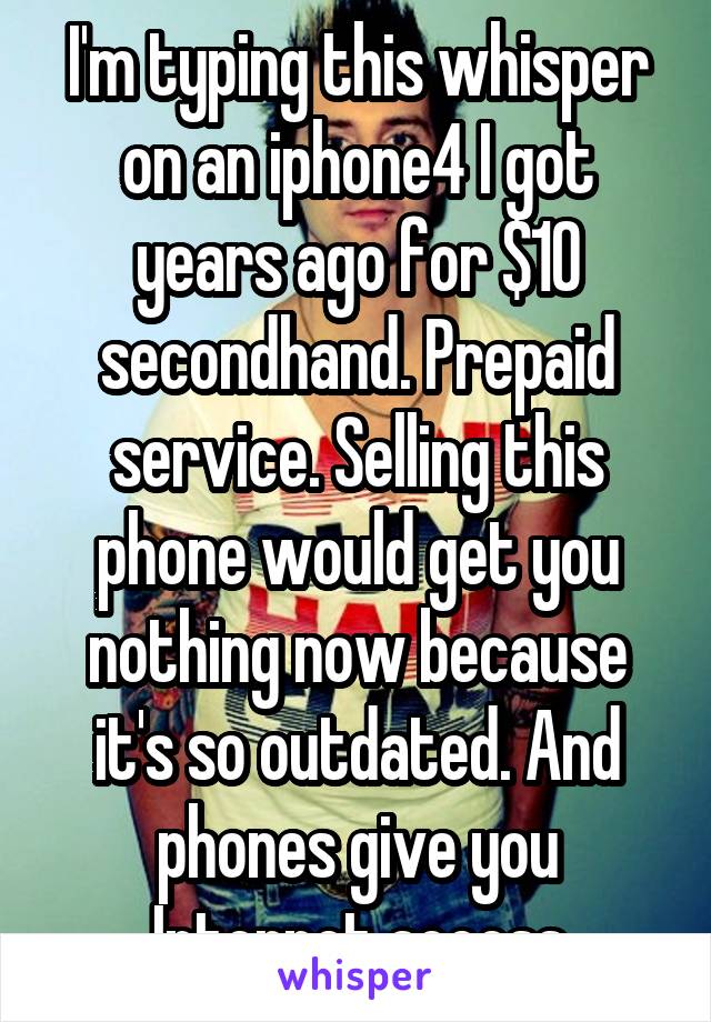 I'm typing this whisper on an iphone4 I got years ago for $10 secondhand. Prepaid service. Selling this phone would get you nothing now because it's so outdated. And phones give you Internet access