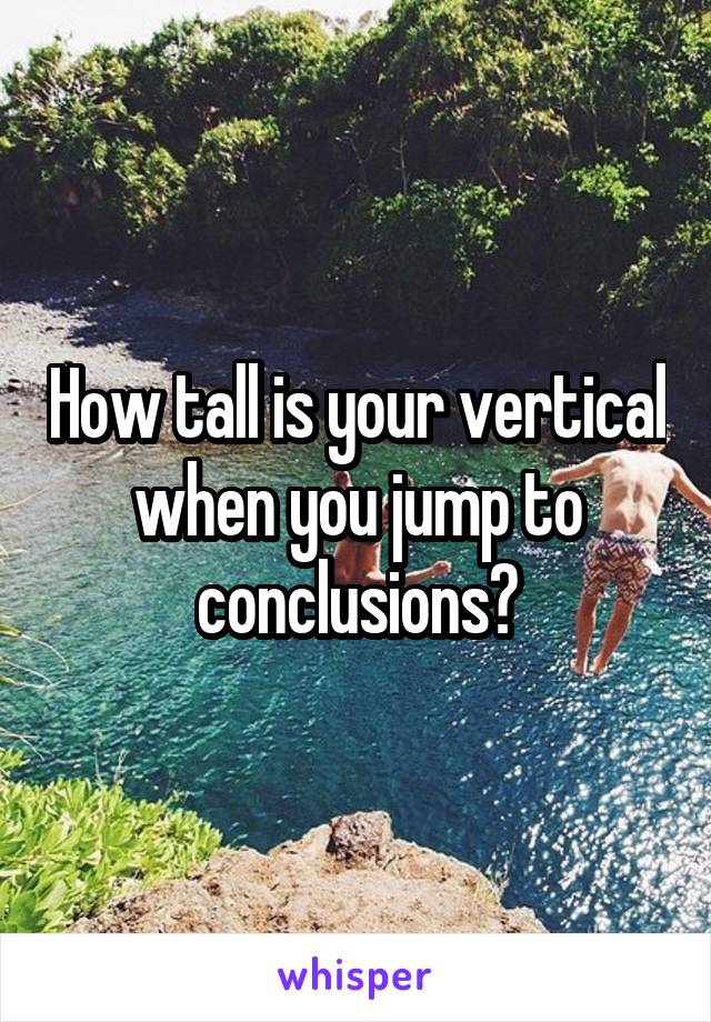 How tall is your vertical when you jump to conclusions?