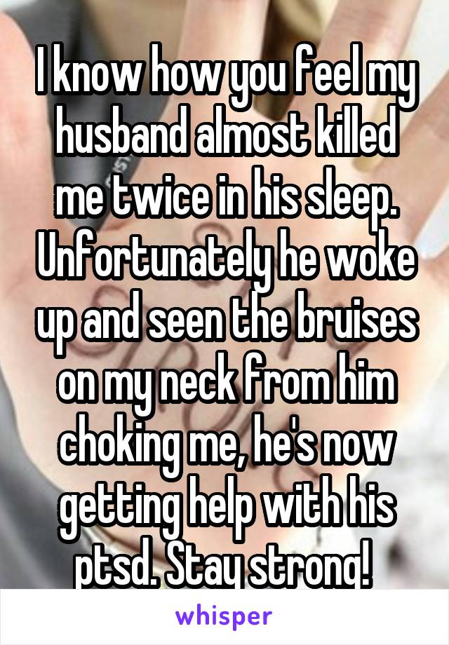 I know how you feel my husband almost killed me twice in his sleep. Unfortunately he woke up and seen the bruises on my neck from him choking me, he's now getting help with his ptsd. Stay strong! 