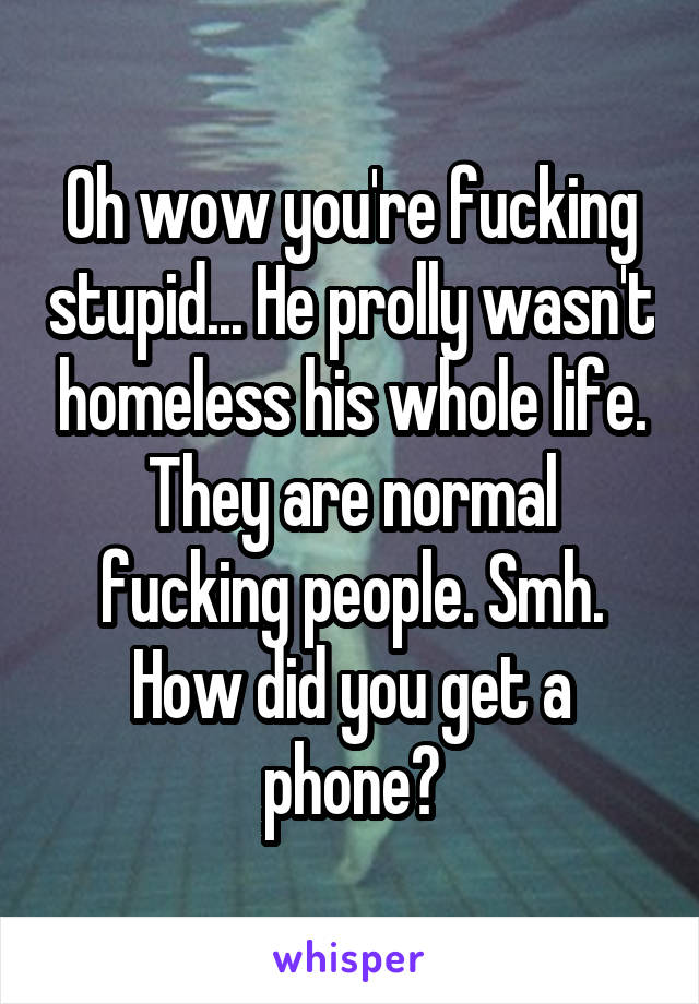 Oh wow you're fucking stupid... He prolly wasn't homeless his whole life. They are normal fucking people. Smh. How did you get a phone?