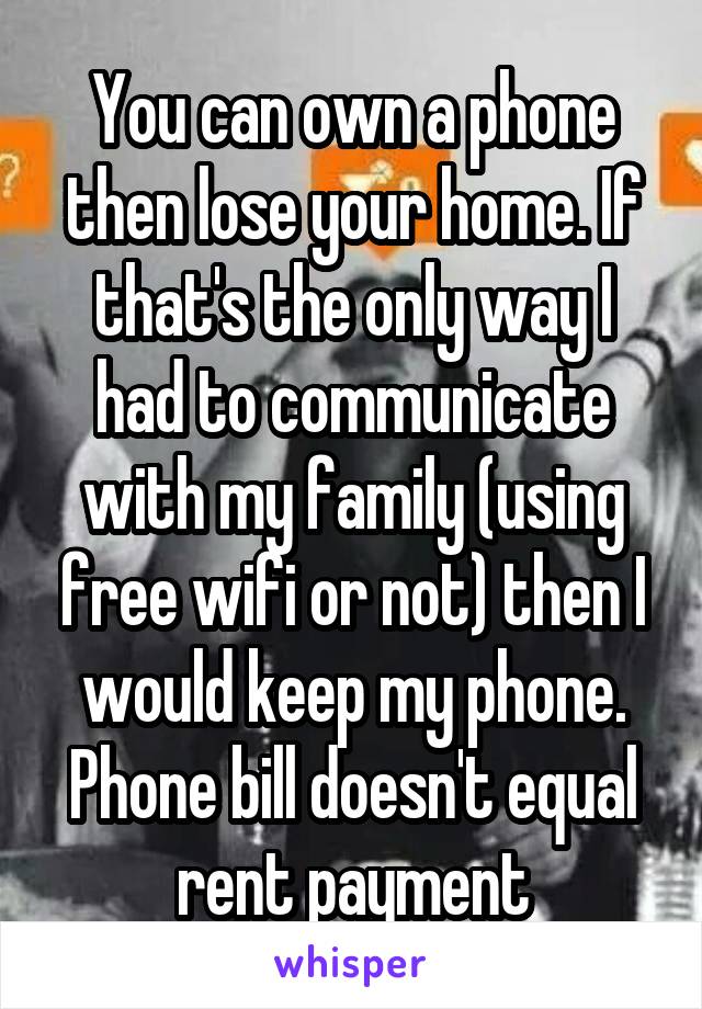 You can own a phone then lose your home. If that's the only way I had to communicate with my family (using free wifi or not) then I would keep my phone.
Phone bill doesn't equal rent payment