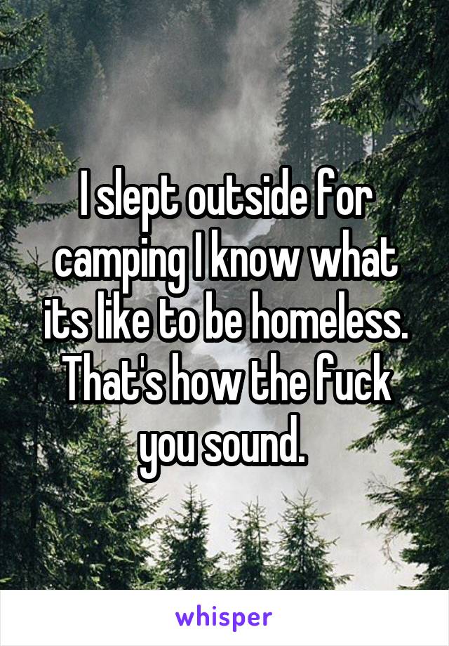 I slept outside for camping I know what its like to be homeless. That's how the fuck you sound. 