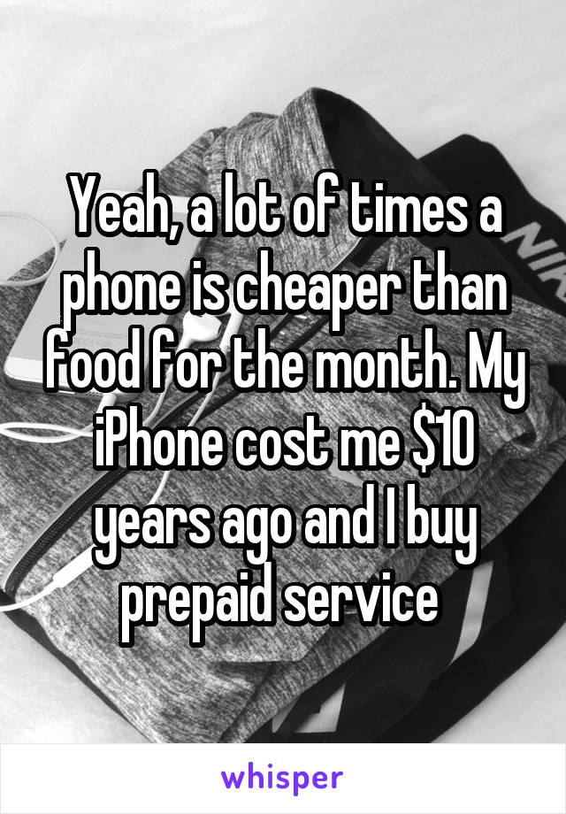 Yeah, a lot of times a phone is cheaper than food for the month. My iPhone cost me $10 years ago and I buy prepaid service 