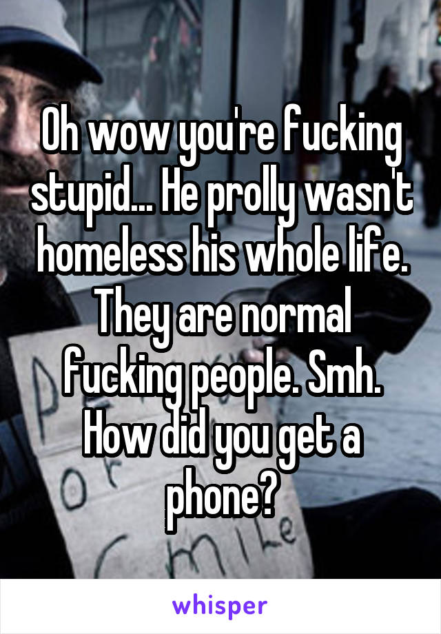 Oh wow you're fucking stupid... He prolly wasn't homeless his whole life. They are normal fucking people. Smh. How did you get a phone?