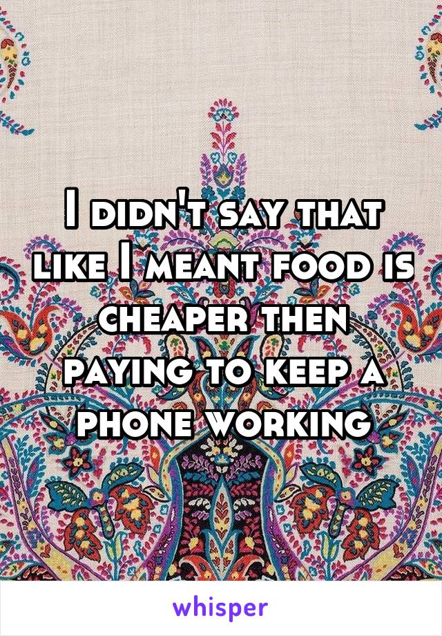 I didn't say that like I meant food is cheaper then paying to keep a phone working