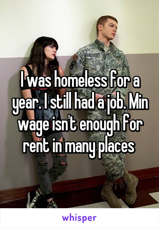 I was homeless for a year. I still had a job. Min wage isn't enough for rent in many places 