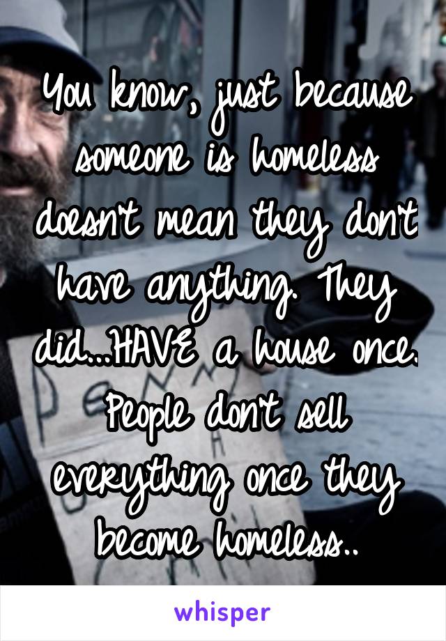 You know, just because someone is homeless doesn't mean they don't have anything. They did...HAVE a house once. People don't sell everything once they become homeless..