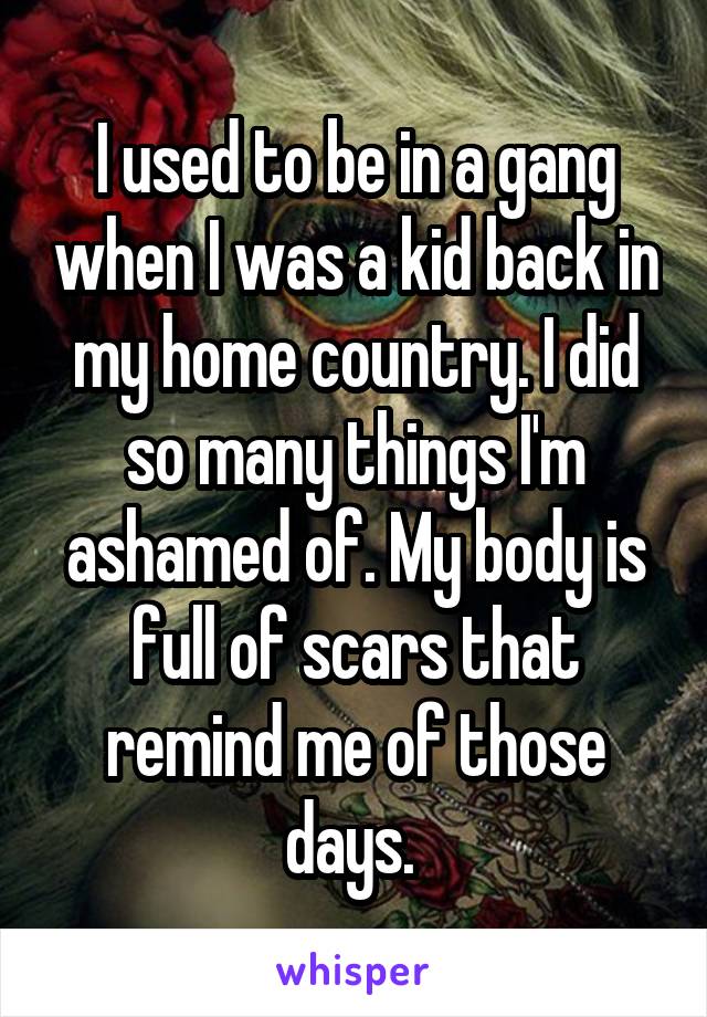 I used to be in a gang when I was a kid back in my home country. I did so many things I'm ashamed of. My body is full of scars that remind me of those days. 