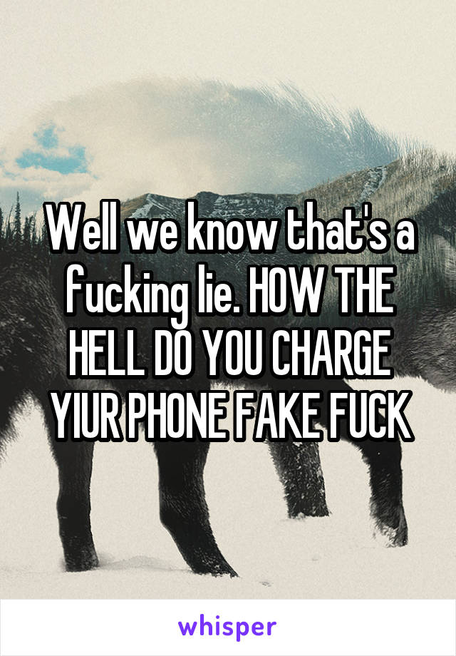 Well we know that's a fucking lie. HOW THE HELL DO YOU CHARGE YIUR PHONE FAKE FUCK